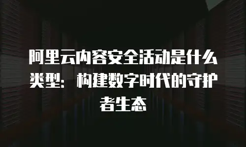阿里云内容安全活动是什么类型：构建数字时代的守护者生态