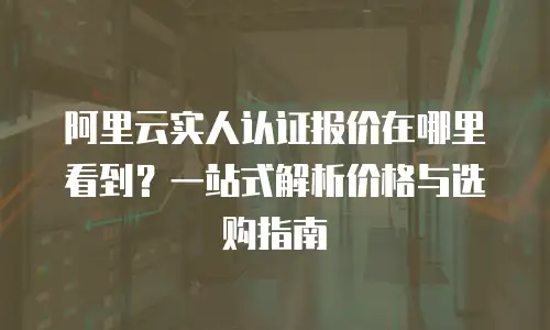 阿里云实人认证报价在哪里看到？一站式解析价格与选购指南