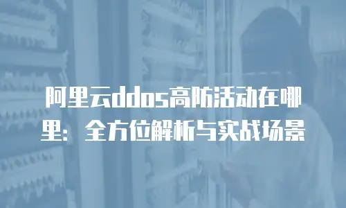 阿里云ddos高防活动在哪里：全方位解析与实战场景