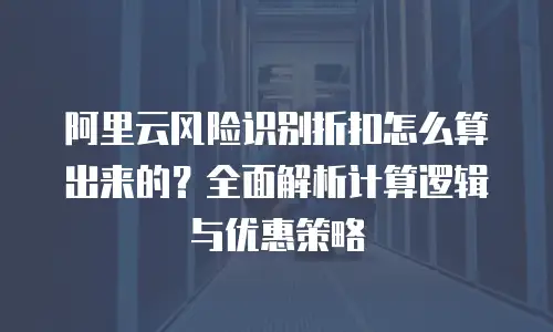 阿里云风险识别折扣怎么算出来的？全面解析计算逻辑与优惠策略