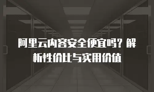 阿里云内容安全便宜吗？解析性价比与实用价值