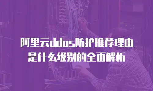 阿里云ddos防护推荐理由是什么级别的全面解析