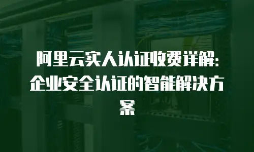 阿里云实人认证收费详解：企业安全认证的智能解决方案