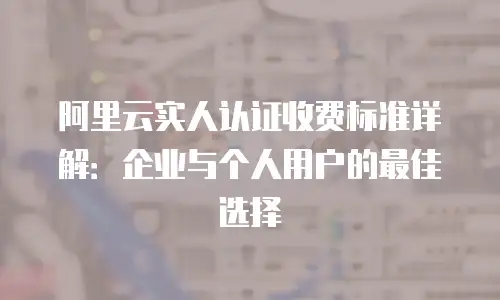 阿里云实人认证收费标准详解：企业与个人用户的最佳选择