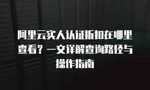 阿里云实人认证折扣在哪里查看？一文详解查询路径与操作指南
