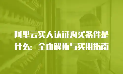 阿里云实人认证购买条件是什么：全面解析与实用指南