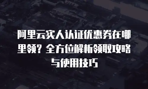 阿里云实人认证优惠券在哪里领？全方位解析领取攻略与使用技巧