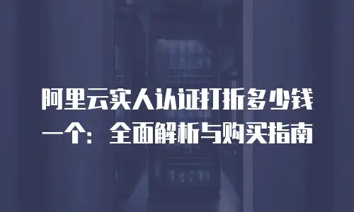 阿里云实人认证打折多少钱一个：全面解析与购买指南