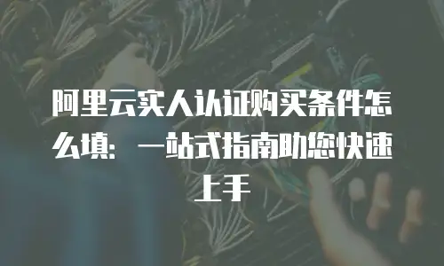 阿里云实人认证购买条件怎么填：一站式指南助您快速上手