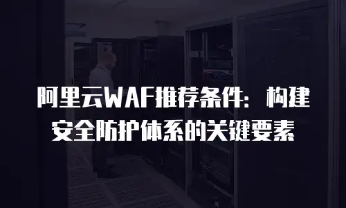 阿里云WAF推荐条件：构建安全防护体系的关键要素