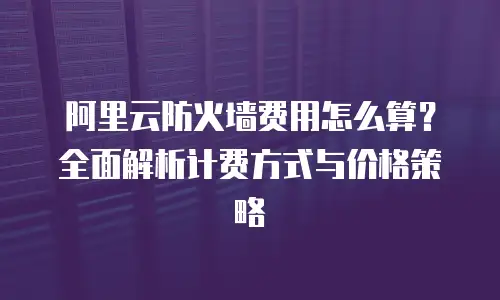 阿里云防火墙费用怎么算？全面解析计费方式与价格策略