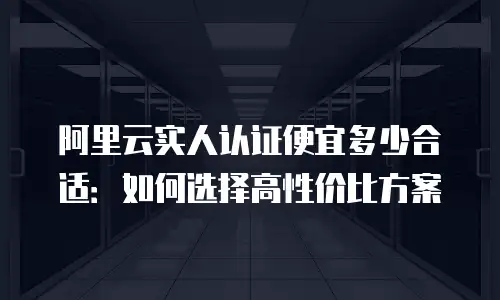 阿里云实人认证便宜多少合适：如何选择高性价比方案