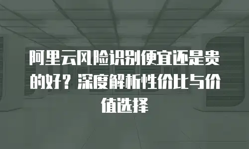 阿里云风险识别便宜还是贵的好？深度解析性价比与价值选择