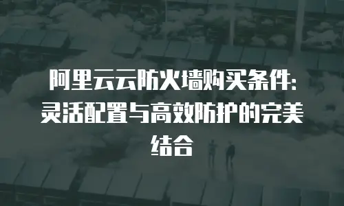 阿里云云防火墙购买条件：灵活配置与高效防护的完美结合