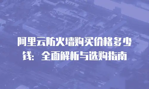 阿里云防火墙购买价格多少钱：全面解析与选购指南