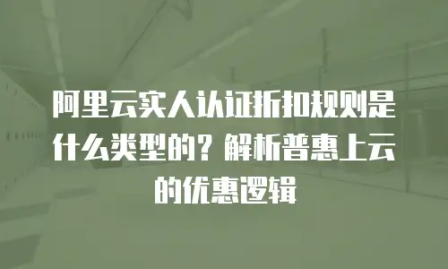 阿里云实人认证折扣规则是什么类型的？解析普惠上云的优惠逻辑