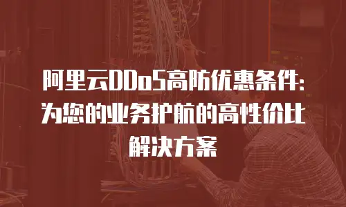 阿里云DDoS高防优惠条件：为您的业务护航的高性价比解决方案