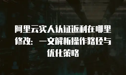 阿里云实人认证返利在哪里修改：一文解析操作路径与优化策略