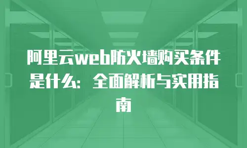 阿里云web防火墙购买条件是什么：全面解析与实用指南