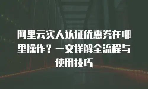 阿里云实人认证优惠券在哪里操作？一文详解全流程与使用技巧