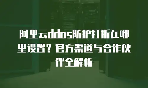 阿里云ddos防护打折在哪里设置？官方渠道与合作伙伴全解析