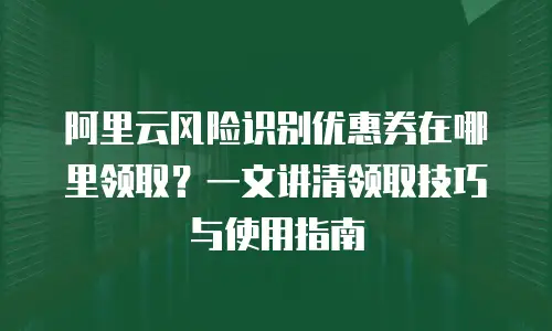 阿里云风险识别优惠券在哪里领取？一文讲清领取技巧与使用指南