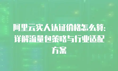 阿里云实人认证价格怎么算：详解流量包策略与行业适配方案