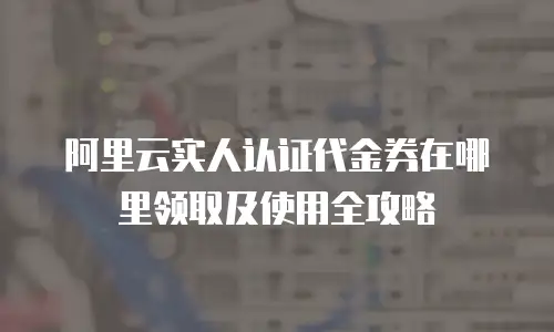 阿里云实人认证代金券在哪里领取及使用全攻略