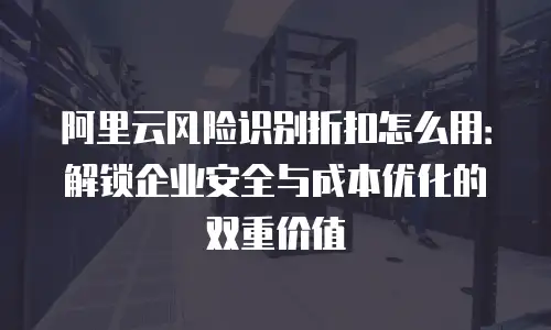 阿里云风险识别折扣怎么用：解锁企业安全与成本优化的双重价值