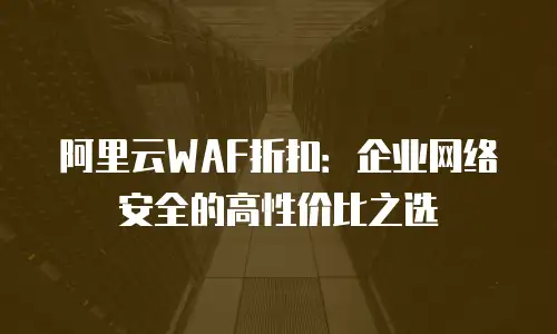 阿里云WAF折扣：企业网络安全的高性价比之选