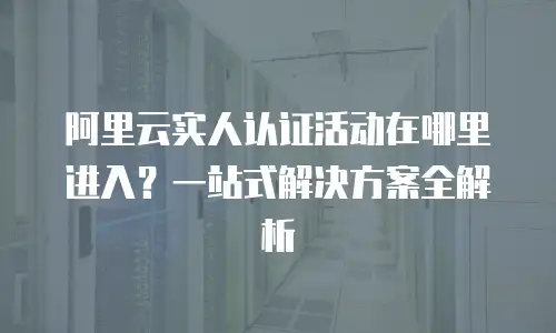 阿里云实人认证活动在哪里进入？一站式解决方案全解析