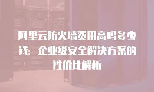 阿里云防火墙费用高吗多少钱：企业级安全解决方案的性价比解析