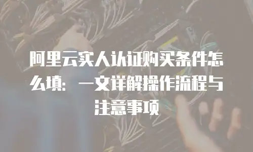 阿里云实人认证购买条件怎么填：一文详解操作流程与注意事项