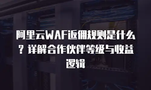 阿里云WAF返佣规则是什么？详解合作伙伴等级与收益逻辑