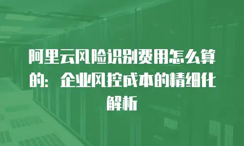 阿里云风险识别费用怎么算的：企业风控成本的精细化解析