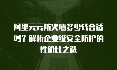 阿里云云防火墙多少钱合适吗？解析企业级安全防护的性价比之选