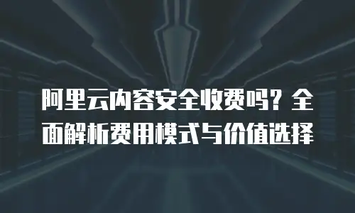 阿里云内容安全收费吗？全面解析费用模式与价值选择