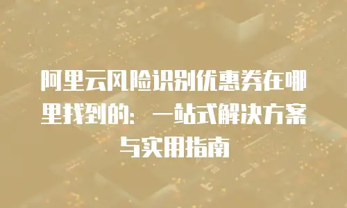 阿里云风险识别优惠券在哪里找到的：一站式解决方案与实用指南