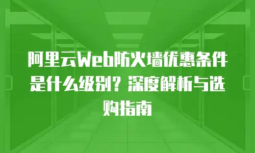 阿里云Web防火墙优惠条件是什么级别？深度解析与选购指南