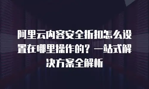 阿里云内容安全折扣怎么设置在哪里操作的？一站式解决方案全解析