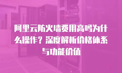 阿里云防火墙费用高吗为什么操作？深度解析价格体系与功能价值