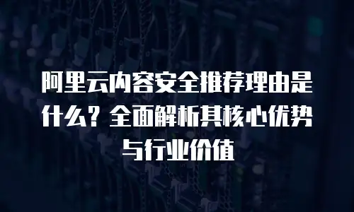阿里云内容安全推荐理由是什么？全面解析其核心优势与行业价值