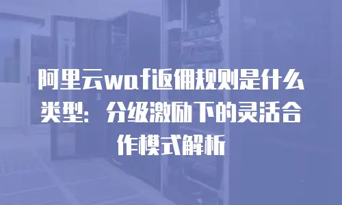 阿里云waf返佣规则是什么类型：分级激励下的灵活合作模式解析