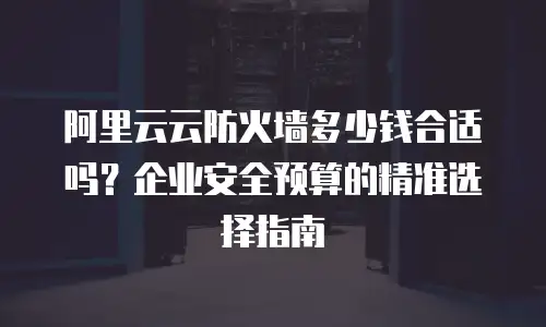 阿里云云防火墙多少钱合适吗？企业安全预算的精准选择指南