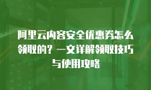 阿里云内容安全优惠券怎么领取的？一文详解领取技巧与使用攻略