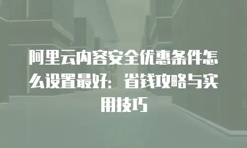 阿里云内容安全优惠条件怎么设置最好：省钱攻略与实用技巧