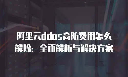 阿里云ddos高防费用怎么解除：全面解析与解决方案