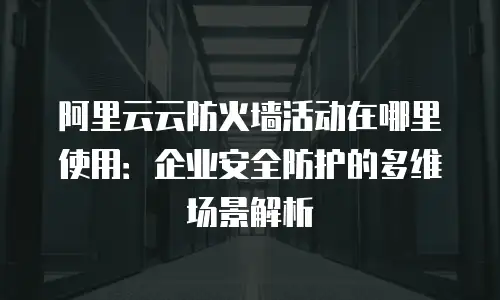 阿里云云防火墙活动在哪里使用：企业安全防护的多维场景解析