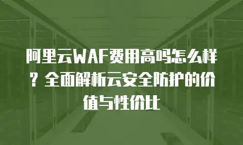 阿里云WAF费用高吗怎么样？全面解析云安全防护的价值与性价比