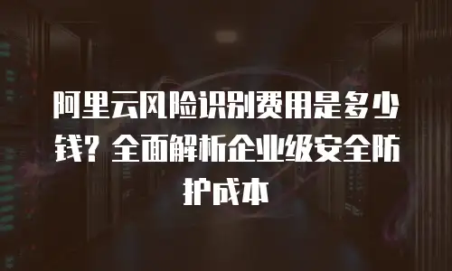 阿里云风险识别费用是多少钱？全面解析企业级安全防护成本